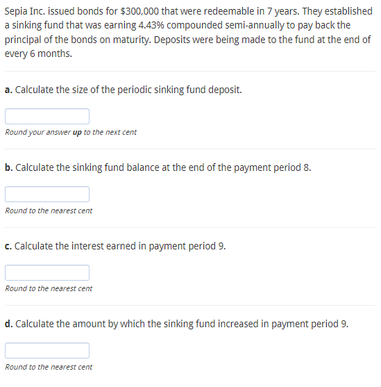 Sepia Inc. issued bonds for $300,000 that were redeemable in 7 years. They established
a sinking fund that was earning 4.43% compounded semi-annually to pay back the
principal of the bonds on maturity. Deposits were being made to the fund at the end of
every 6 months.
a. Calculate the size of the periodic sinking fund deposit.
Round your answer up to the next cent
b. Calculate the sinking fund balance at the end of the payment period 8.
Round to the nearest cent
c. Calculate the interest earned in payment period 9.
Round to the nearest cent
d. Calculate the amount by which the sinking fund increased in payment period 9.
Round to the nearest cent