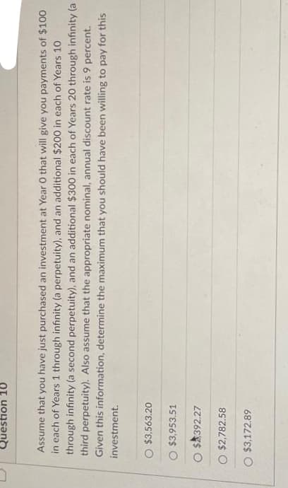 C
Question 10
Assume that you have just purchased an investment at Year O that will give you payments of $100
in each of Years 1 through infinity (a perpetuity), and an additional $200 in each of Years 10
through infinity (a second perpetuity), and an additional $300 in each of Years 20 through infinity (a
third perpetuity). Also assume that the appropriate nominal, annual discount rate is 9 percent.
Given this information, determine the maximum that you should have been willing to pay for this
investment.
O $3,563.20
O $3,953.51
O $392.27
O $2,782.58
O $3,172.89