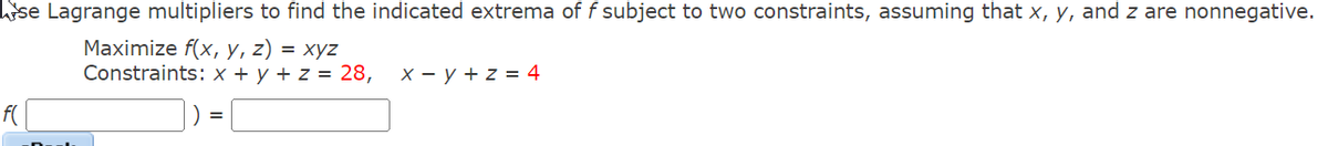 öse Lagrange multipliers to find the indicated extrema of f subject to two constraints, assuming that x, y, and z are nonnegative.
Maximize f(x, y, z) = xyz
Constraints: x + y + z = 28,
X - y + z = 4
f(
