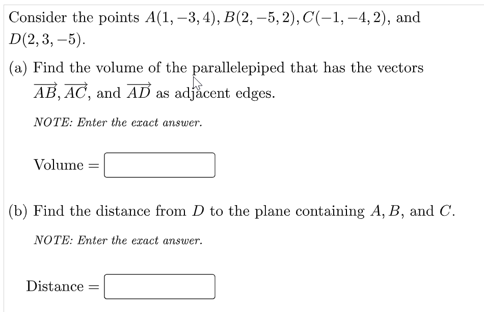 Consider the points A(1, –3, 4), B(2, –5,2), C(-1, -4, 2), and
D(2,3, –5).
(a) Find the volume of the parallelepiped that has the vectors
AB, AC, and AD as adjăcent edges.
NOTE: Enter the exact answer.
Volume
(b) Find the distance from D to the plane containing A, B, and C.
NOTE: Enter the exact answer.
Distance
