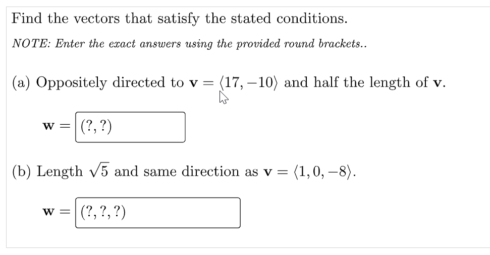 Find the vectors that satisfy the stated conditions.
NOTE: Enter the exact answers using the provided round brackets..
(a) Oppositely directed to v = (17, – 10) and half the length of v.
w =
(?, ?)
(b) Length v5 and same direction as v =
(1,0, –8).
(?, ?, ?)
W =
