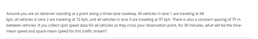 Assume you are an observer standing at a point along a three-lane roadway. All vehicles in lane 1 are traveling at 48
kph, all vehicles in lane 2 are traveling at 72 kph, and all vehicles in lane 3 are traveling at 97 kph. There is also a constant spacing of 75 m
between vehicles. If you collect spot speed data for all vehicles as they cross your observation point, for 30 minutes, what will be the time-
mean speed and space-mean speed for this traffic stream?
