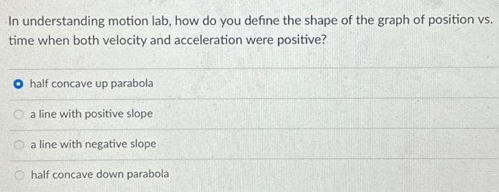 In understanding motion lab, how do you define the shape of the graph of position vs.
time when both velocity and acceleration were positive?
O half concave up parabola
a line with positive slope
a line with negative slope
half concave down parabola