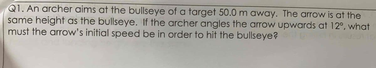 Q1. An archer aims at the bullseye of a target 50.0 m away. The arrow is at the
same height as the bullseye. If the archer angles the arrow upwards at 12°, what
must the arrow's initial speed be in order to hit the bullseye?