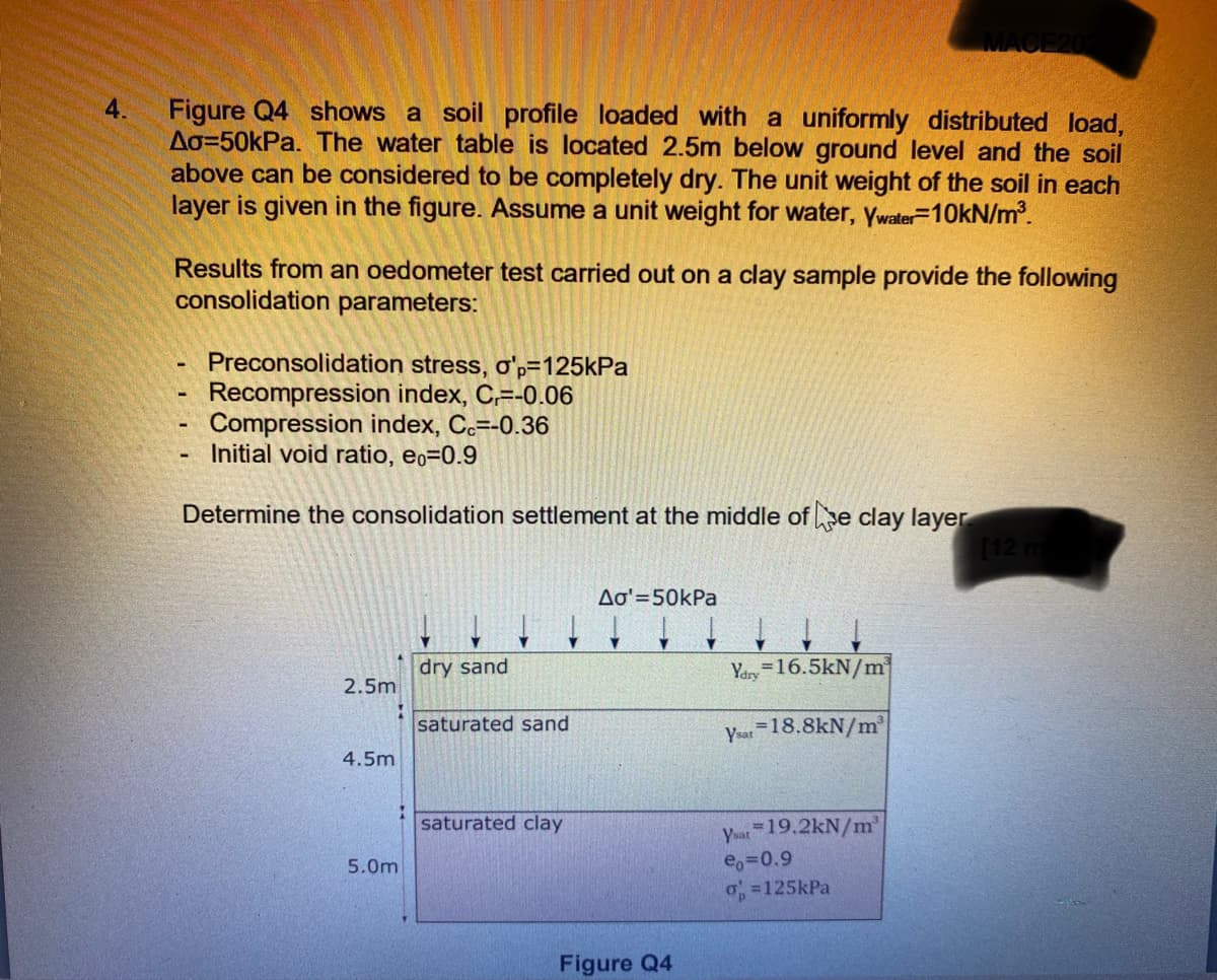 4.
Figure Q4 shows a soil profile loaded with a uniformly distributed load,
Ao=50kPa. The water table is located 2.5m below ground level and the soil
above can be considered to be completely dry. The unit weight of the soil in each
layer is given in the figure. Assume a unit weight for water, ywater=10KN/m.
Results from an oedometer test carried out on a clay sample provide the following
consolidation parameters:
Preconsolidation stress, o'p=125kPa
Recompression index, C,=-0.06
Compression index, Cc=-0.36
Initial void ratio, eo=0.9
Determine the consolidation settlement at the middle of e clay layer
Aa'=50kPa
dry sand
Yary=16.5kN/m
2.5m
saturated sand
Ysat =18.8kN/m
4.5m
saturated clay
yat 19.2kN/m'
e,=0.9
o =125kPa
5.0m
Figure Q4
