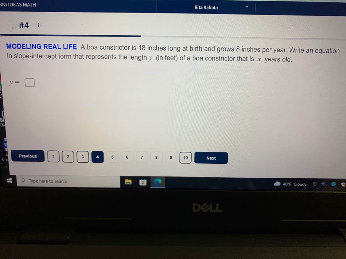 BIG IDEAS MATH
Rita Kabota
# 4 i
MODELING REAL LIFE A boa constrictor is 18 inches long at birth and grows 8 inches per year. Write an equation
in slope-intercept form that represents the length y (in feet) of a boa constrictor that is x years old.
y =
Clic
Previous
2
3
5
6.
7
Next
10
Gra
P Type here to search
40°F Cloudy
DELL
