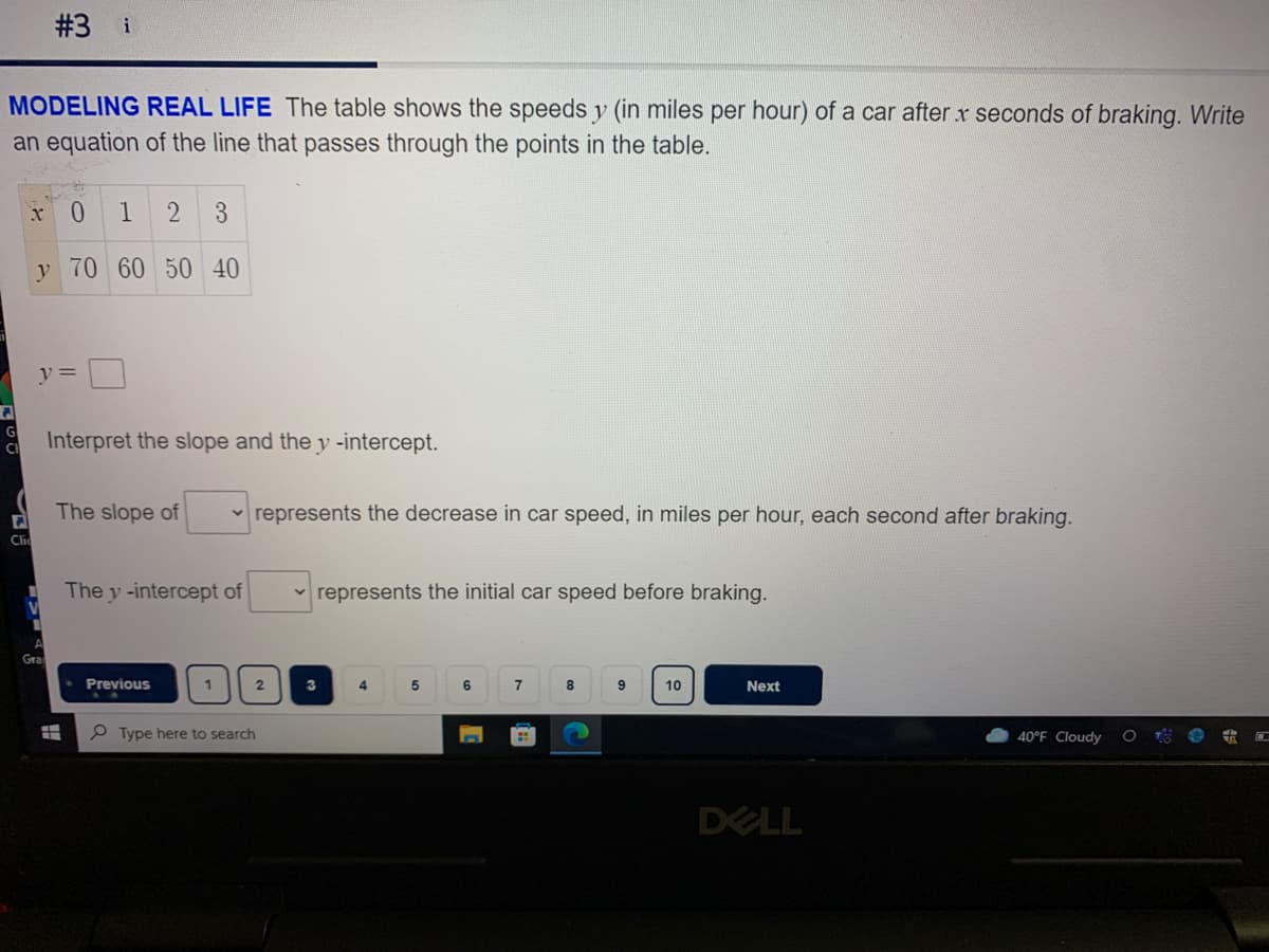 #3 i
MODELING REAL LIFE The table shows the speeds y (in miles per hour) of a car after x seconds of braking. Write
an equation of the line that passes through the points in the table.
0.
1
2
3
y 70 60 50 40
y =
Interpret the slope and the y -intercept.
The slope of
v represents the decrease in car speed, in miles per hour, each second after braking.
Clic
The y -intercept of
v represents the initial car speed before braking.
Gra
Previous
1
3
7
10
Next
P Type here to search
40°F Cloudy
DELL
