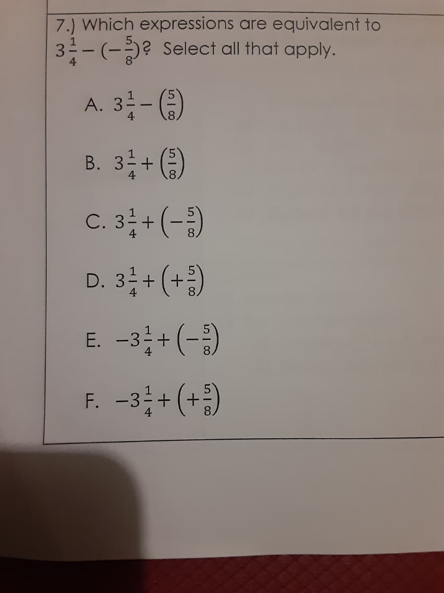 7.) Which expressions are equivalent to
3--(-? Select all that apply.
4
A. 3- )
B. 3 + ()
C. 3 + (-)
D. 3; + (+ )
E. -3+(-)
F. -3+ (+)
4
