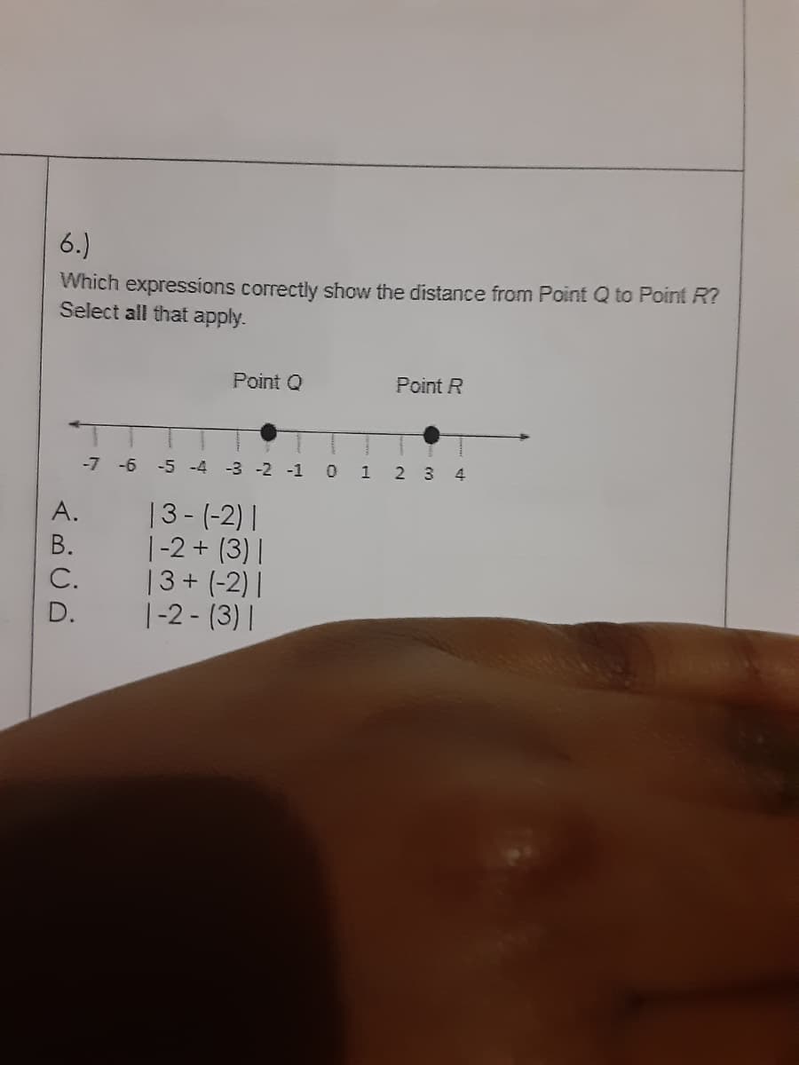 6.)
Which expressions correctly show the distance from Point Q to Point R?
Select all that apply.
Point Q
Point R
-7 -6 -5 -4 -3 -2 -1 0
1 2 34
13- (-2) |
|-2 + (3) |
13+ (-2) |
|-2 - (3)|
A.
В.
С.
D.
