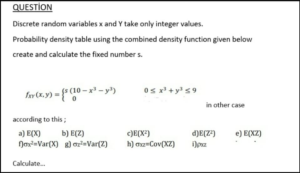 QUESTİON
Discrete random variables x and Y take only integer values.
Probability density table using the combined density function given below
create and calculate the fixed number s.
0 s x³ + y3 < 9
fxv (x, y) = {$ (10 – x³ – y³)
in other case
according to this ;
a) E(X)
b) E(Z)
c)E(X²)
d)E(Z²)
e) E(XZ)
flox?=Var(X) g) oz²=Var(Z)
h) oxz=Cov(XZ)
i)pxz
Calculate..
