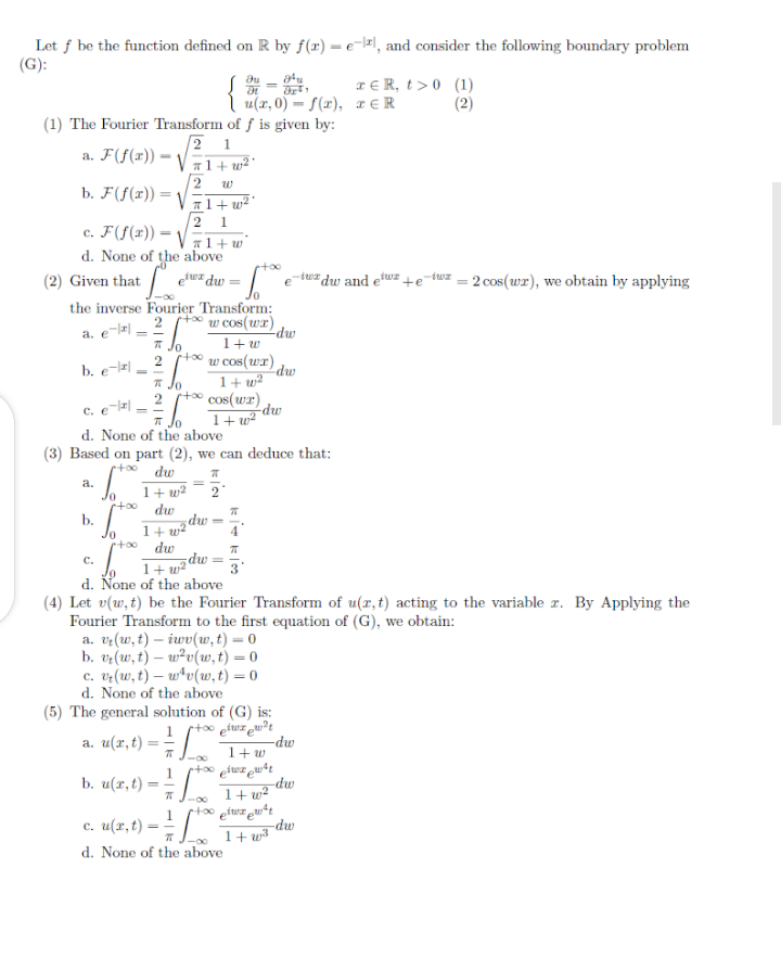 Let f be the function defined on R by f(x) = e-lxl, and consider the following boundary problem
(G):
TE R, t> 0 (1)
I u(x, 0) = S(x), r€R (2)
(1) The Fourier Transform of f is given by:
2 1
11+ w² '
a. F(f(x)) = V
w
b. F(f(1)) = V
+ w² *
1
c. F(f(x)) =
d. None of the above
%3!
T1+ w
+oo
(2) Given that
iuz dw =
-tuz dw and ew
- 2 cos (wr), we obtain by applying
+e
the inverse Fourier Transform:
w cos(wr) dw
a. erl =
1+w
Jo
rtoo
2
w cos(wr)
1+ w²
t∞ cos(wr)
1+ w²
b. e-|
dw
T Jo
2
-dw
* Jo
d. None of the above
(3) Based on part (2), we can deduce that:
rtoo
dw
a.
1+ w²
dw
Jo
mp
1+ w²'
rtoo dw
b.
dw =
1+ w2
C.
d. None of the above
(4) Let v(w,t) be the Fourier Transform of u(r, t) acting to the variable r. By Applying the
Fourier Transform to the first equation of (G), we obtain:
a. vr(w,t) – iwv(w, t) = 0
b. vz(w, t) – w²v(uw,t) = 0
c. vr(w,t) – w*v(w, t) = 0
d. None of the above
(5) The general solution of (G) is:
rtoo ptwa ewt
-dw
1+ w
1
a. u(x, t) =- /
%3D
b. u(r,t) =
-dw
1+ w?
rto0 piwa put
-dw
1+ w3
-00
c. u(x, t)
d. None of the above
-00
