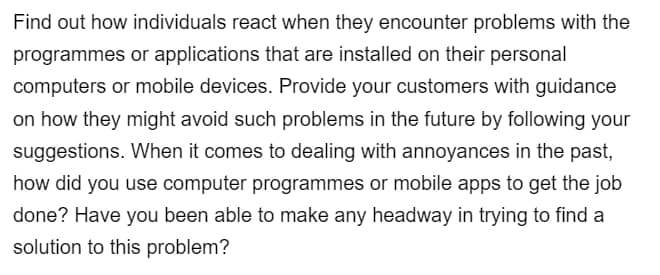 Find out how individuals react when they encounter problems with the
programmes or applications that are installed on their personal
computers or mobile devices. Provide your customers with guidance
on how they might avoid such problems in the future by following your
suggestions. When it comes to dealing with annoyances in the past,
how did you use computer programmes or mobile apps to get the job
done? Have you been able to make any headway in trying to find a
solution to this problem?