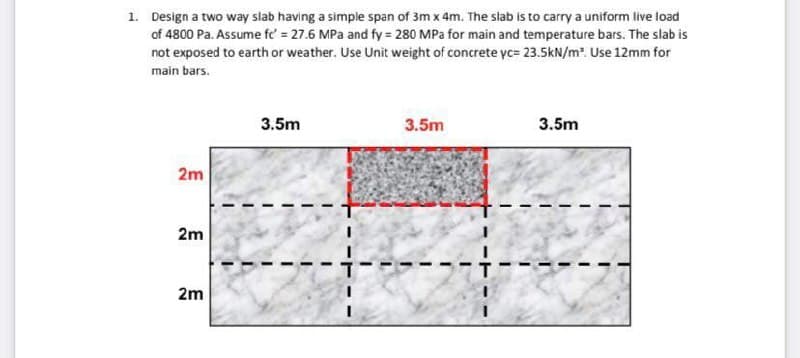 1. Design a two way slab having a simple span of 3m x 4m. The slab is to carry a uniform live load
of 4800 Pa. Assume fc' = 27.6 MPa and fy = 280 MPa for main and temperature bars. The slab is
not exposed to earth or weather. Use Unit weight of concrete yc= 23.5kN/m³. Use 12mm for
main bars.
2m
2m
2m
3.5m
3.5m
---1
3.5m