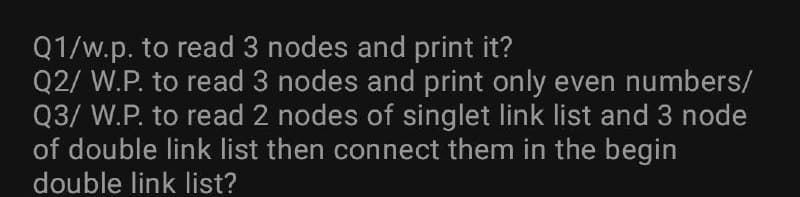 Q1/w.p. to read 3 nodes and print it?
Q2/ W.P. to read 3 nodes and print only even numbers/
Q3/ W.P. to read 2 nodes of singlet link list and 3 node
of double link list then connect them in the begin
double link list?
