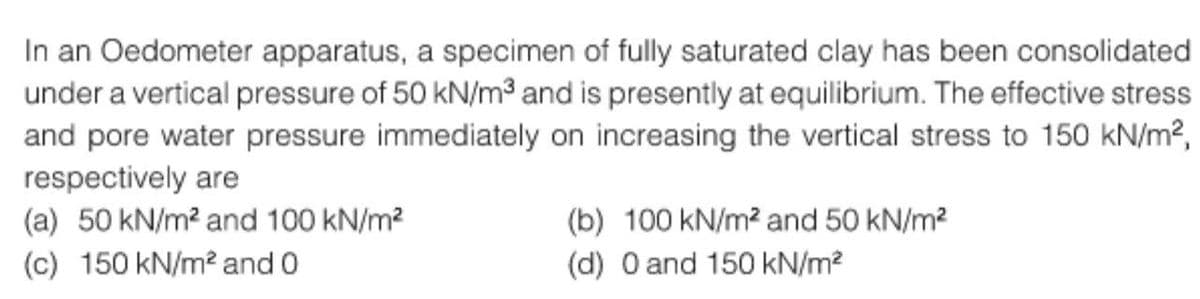 In an Oedometer apparatus, a specimen of fully saturated clay has been consolidated
under a vertical pressure of 50 kN/m³ and is presently at equilibrium. The effective stress
and pore water pressure immediately on increasing the vertical stress to 150 kN/m²,
respectively are
(a) 50 kN/m² and 100 kN/m²
(c) 150 kN/m² and 0
(b) 100 kN/m² and 50 kN/m²
(d) 0 and 150 kN/m²