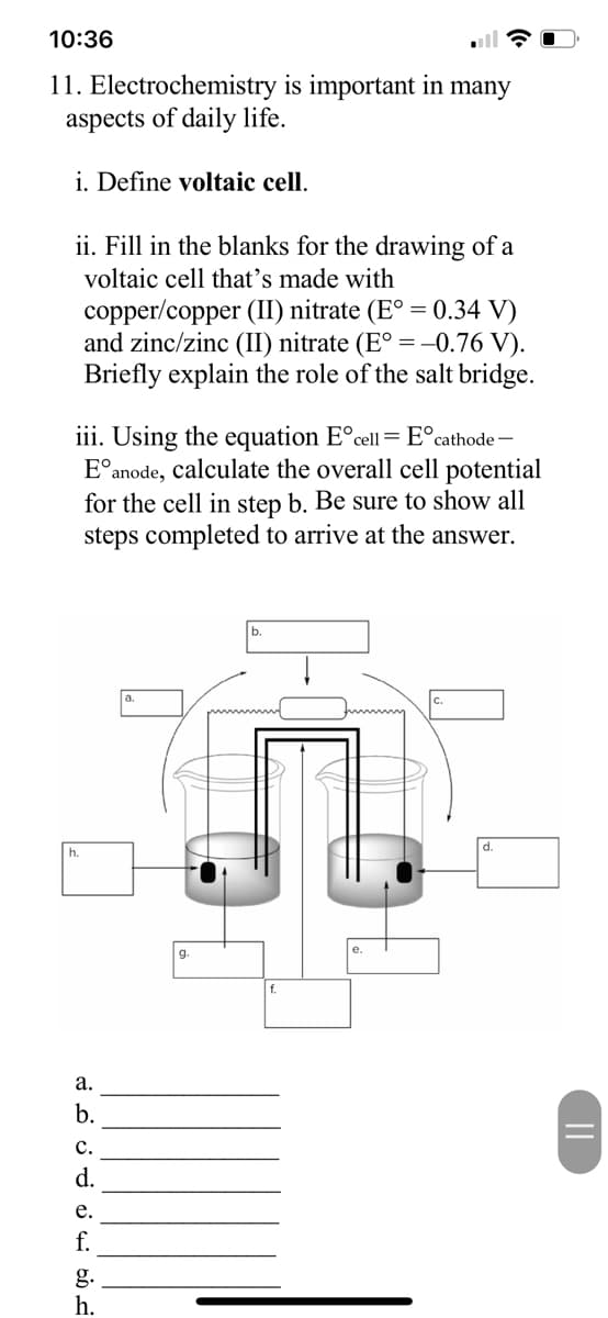 10:36
11. Electrochemistry is important in many
aspects of daily life.
i. Define voltaic cell.
ii. Fill in the blanks for the drawing of a
voltaic cell that's made with
copper/copper (II) nitrate (E° = 0.34 V)
and zinc/zinc (II) nitrate (E° = -0.76 V).
Briefly explain the role of the salt bridge.
iii. Using the equation E°cell = E°cathode -
E°anode, calculate the overall cell potential
for the cell in step b. Be sure to show all
steps completed to arrive at the answer.
h.
g.
а.
b.
с.
d.
е.
f.
g.
h.
||
