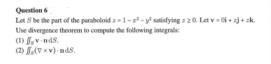 Question 6
Let S be the part of the paraboloid z = 1- x2 - y? satisfying z 2 0. Let v = 0i + zj + zk.
Use divergence theorem to compute the following integrals:
(1) s v ndS.
(2) fs(V x v) nds.
