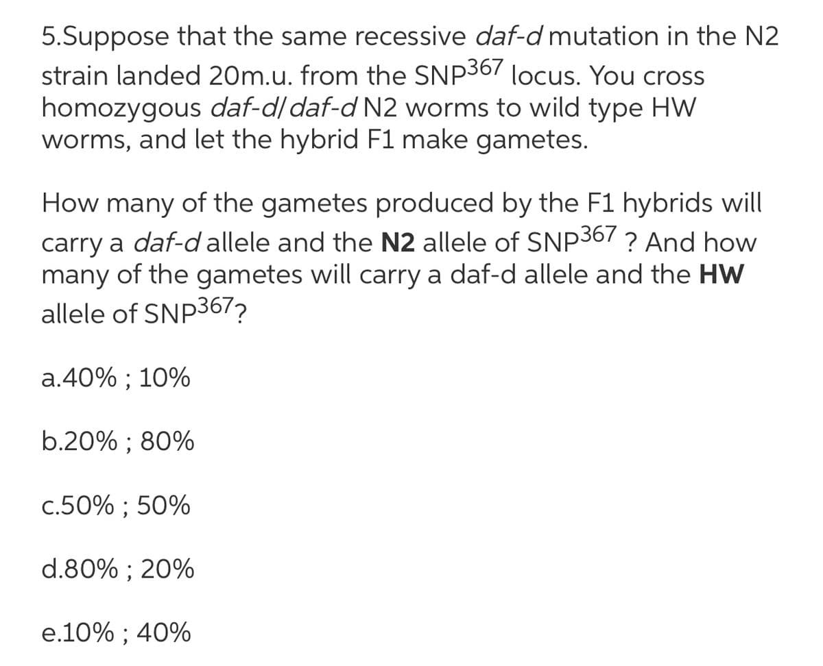 5.Suppose that the same recessive daf-d mutation in the N2
strain landed 20m.u. from the SNP367 locus. You cross
homozygous daf-d/daf-d N2 worms to wild type HW
worms, and let the hybrid F1 make gametes.
How many of the gametes produced by the F1 hybrids will
carry a daf-d allele and the N2 allele of SNP367 ? And how
many of the gametes will carry a daf-d allele and the HW
allele of SNP367?
a.40% ; 10%
b.20% ; 80%
c.50% ; 50%
d.80% ; 20%
e.10% ; 40%
