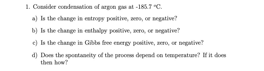 1. Consider condensation of argon gas at -185.7 °C.
a) Is the change in entropy positive, zero, or negative?
b) Is the change in enthalpy positive, zero, or negative?
c) Is the change in Gibbs free energy positive, zero, or negative?
d) Does the spontaneity of the process depend on temperature? If it does
then how?
