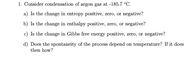 1. Consider condensation of argon gas at -185.7 °C.
a) Is the change in entropy positive, zero, or negative?
b) Is the change in enthalpy positive, zero, or negative?
c) Is the change in Gibbs free energy positive, zero, or negative?
d) Does the spontaneity of the process depend on temperature? If it does
then how?
