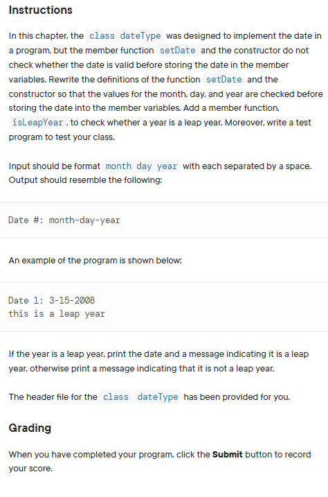 Instructions
In this chapter, the class dateType was designed to implement the date in
a program, but the member function setDate and the constructor do not
check whether the date is valid before storing the date in the member
variables. Rewrite the definitions of the function setDate and the
constructor so that the values for the month, day, and year are checked before
storing the date into the member variables. Add a member function.
isLeapYear. to check whether a year is a leap year. Moreover, write a test
program to test your class.
Input should be format month day year with each separated by a space.
Output should resemble the following:
Date #: month-day-year
An example of the program is shown below:
Date 1: 3-15-2008
this is a leap year
If the year is a leap year, print the date and a message indicating it is a leap
year, otherwise print a message indicating that it is not a leap year.
The header file for the class dateType has been provided for you.
Grading
When you have completed your program, click the Submit button to record
your score.