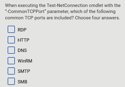 cmdlet with the
When executing the Test-NetConnection
"-Common TCPPort" parameter, which of the following
common TCP ports are included? Choose four answers.
RDP
HTTP
DNS
WinRM
SMTP
SMB