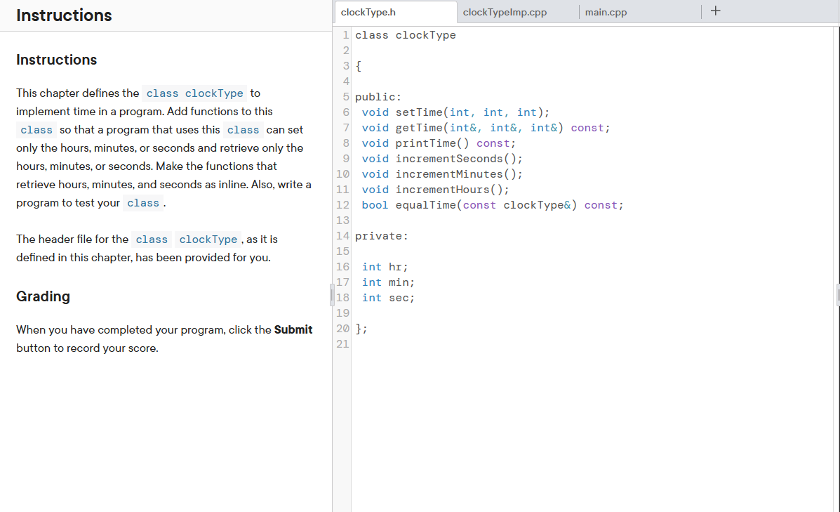 Instructions
Instructions
This chapter defines the class clockType to
implement time in a program. Add functions to this
class so that a program that uses this class can set
only the hours, minutes, or seconds and retrieve only the
hours, minutes, or seconds. Make the functions that
retrieve hours, minutes, and seconds as inline. Also, write a
program to test your class.
The header file for the class clockType, as it is
defined in this chapter, has been provided for you.
Grading
When you have completed your program, click the Submit
button to record your score.
clockType.h
1 class clock Type
2
3 {
4
14 private:
15
16
17
18
19
20 };
21
clock Typelmp.cpp
5 public:
6 void setTime(int, int, int);
7 void getTime(int&, int&, int&) const;
8 void printTime() const;
9 void incrementSeconds();
10 void incrementMinutes();
11 void incrementHours();
12 bool equalTime(const clock Type&) const;
13
int hr;
int min;
int sec;
main.cpp
+