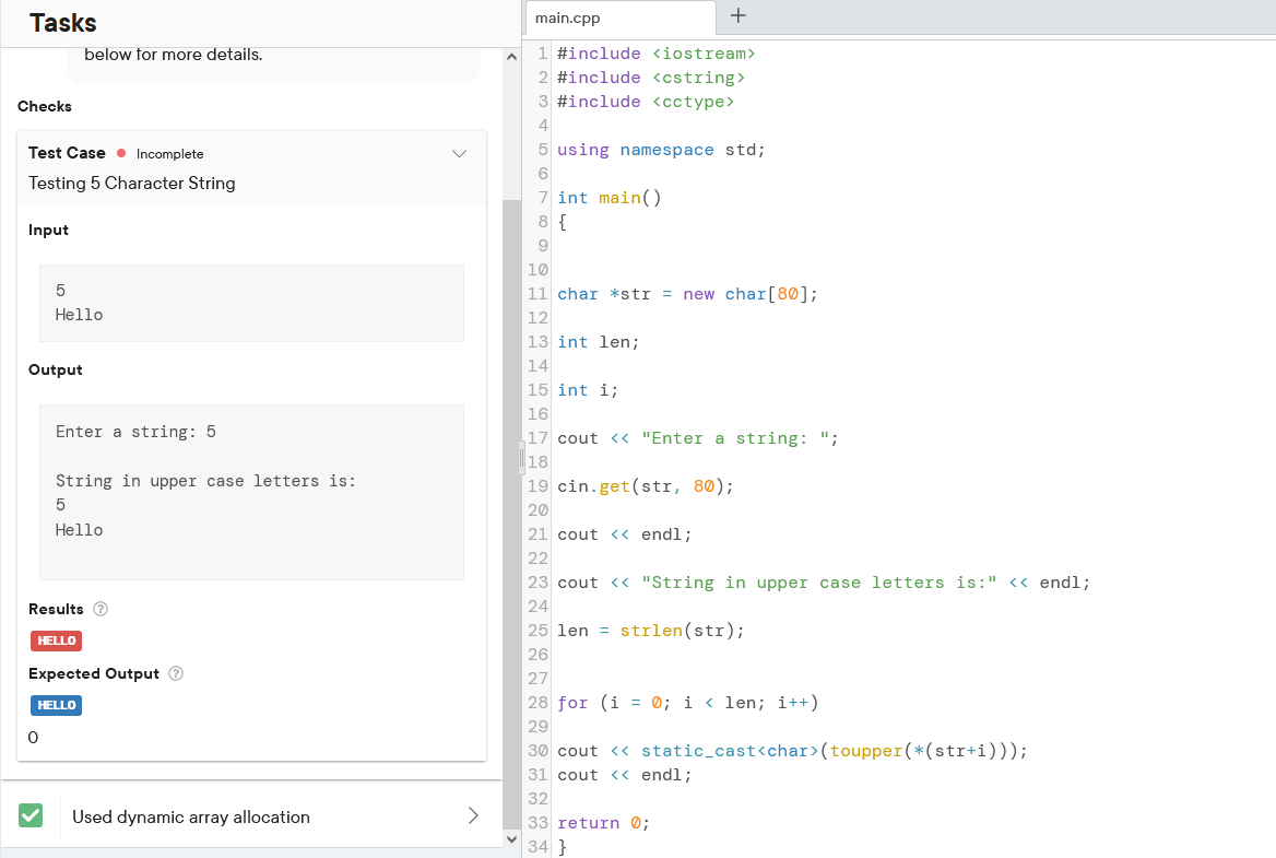 Tasks
Checks
Test Case Incomplete
Testing 5 Character String
Input
Output
5
Hello
below for more details.
Enter a string: 5
String in upper case letters is:
5
Hello
Results →
HELLO
0
Expected Output Ⓡ
HELLO
Used dynamic array allocation
main.cpp
1 #include <iostream>
2 #include <cstring>
3 #include <cctype>
4
5 using namespace std;
6
7 int main()
8 {
9
+
10
11 char *str = new char [80];
12
13 int len;
14
15 int i;
16
17 cout << "Enter a string: ";
18
19 cin.get(str, 80);
20
21 cout << endl;
22
23 cout << "String in upper case letters is:" << endl;
24
25 len strlen(str);
26
=
27
28 for (i = 0; i < len; i++)
29
30 cout << static_cast<char> (toupper(*(str+i)));
31 cout << endl;
32
33 return 0;
34 }