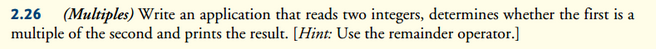 2.26 (Multiples) Write an application that reads two integers, determines whether the first is a
multiple of the second and prints the result. [Hint: Use the remainder operator.]