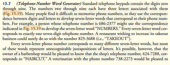 15.7 (Telephone-Number Word Generator) Standard telephone keypads contain the digits zero
through nine. The numbers two through nine each have three letters associated with them
(Fig. 15.19). Many people find it difficult to memorize phone numbers, so they use the correspon-
dence between digits and letters to develop seven-letter words that correspond to their phone num-
bers. For example, a person whose telephone number is 686-2377 might use the correspondence
indicated in Fig. 15.19 to develop the seven-letter word "NUMBERS." Every seven-letter word cor-
responds to exactly one seven-digit telephone number. A restaurant wishing to increase its takeout
business could surely do so with the number 825-3688 (i.e., "TAKEOUT").
Every seven-letter phone number corresponds to many different seven-letter words, but most
of these words represent unrecognizable juxtapositions of letters. It's possible, however, that the
owner of a barbershop would be pleased to know that the shop's telephone number, 424-7288, cor-
responds to "HAIRCUT." A veterinarian with the phone number 738-2273 would be pleased to