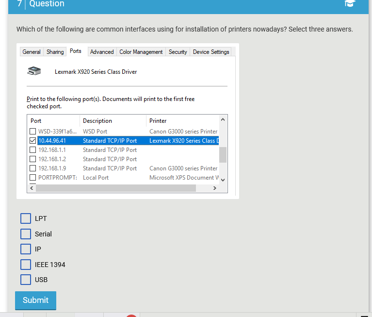 Question
Which of the following are common interfaces using for installation of printers nowadays? Select three answers.
General Sharing Ports Advanced Color Management Security Device Settings
Lexmark X920 Series Class Driver
Print to the following port(s). Documents will print to the first free
checked port.
Port
WSD-339f1a6...
10.44.96.41
192.168.1.1
192.168.1.2
192.168.1.9
PORTPROMPT:
LPT
Serial
IP
IEEE 1394
USB
Submit
Description
WSD Port
Standard TCP/IP Port
Standard TCP/IP Port
Standard TCP/IP Port
Standard TCP/IP Port
Local Port
Printer
Canon G3000 series Printer
Lexmark X920 Series Class
Canon G3000 series Printer
Microsoft XPS Document W