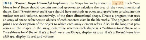 10.14 (Project: Shape Hierarchy) Implement the Shape hierarchy shown in Fig. 9.3. Each Two-
Dimensional Shape should contain method getArea to calculate the area of the two-dimensional
shape. Each ThreeDimensional Shape should have methods getArea and getVolume to calculate the
surface area and volume, respectively, of the three-dimensional shape. Create a program that uses
an array of Shape references to objects of each concrete class in the hierarchy. The program should
print a text description of the object to which each array element refers. Also, in the loop that pro-
cesses all the shapes in the array, determine whether each shape is a TwoDimensional Shape or a
ThreeDimensional Shape. If it's a TwoDimensional Shape, display its area. If it's a ThreeDimension-
alShape, display its area and volume.