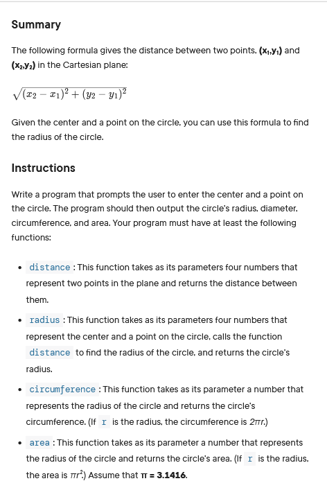 Summary
The following formula gives the distance between two points. (X₁,Y₁) and
(X2,Y₂) in the Cartesian plane:
√(x₂ − x₁)² + (Y2 − y₁)²
Given the center and a point on the circle, you can use this formula to find
the radius of the circle.
Instructions
Write a program that prompts the user to enter the center and a point on
the circle. The program should then output the circle's radius, diameter.
circumference, and area. Your program must have at least the following
functions:
distance: This function takes as its parameters four numbers that
represent two points in the plane and returns the distance between
them.
• radius : This function takes as its parameters four numbers that
represent the center and a point on the circle, calls the function
distance to find the radius of the circle, and returns the circle's
radius.
• circumference: This function takes as its parameter a number that
represents the radius of the circle and returns the circle's
circumference. (If I is the radius, the circumference is 27r.)
• area : This function takes as its parameter a number that represents
the radius of the circle and returns the circle's area. (If I is the radius.
the area is π/².) Assume that π = 3.1416.