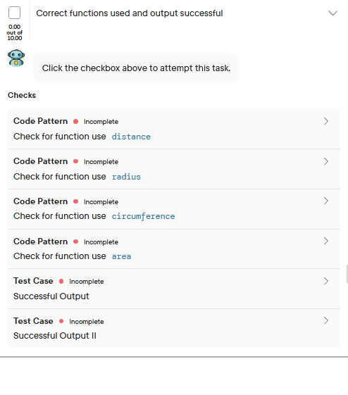 0.00
out of
10.00
Correct functions used and output successful
Checks
Click the checkbox above to attempt this task.
Code Pattern Incomplete
Check for function use distance
Code Pattern Incomplete
Check for function use radius
Code Pattern Incomplete
Check for function use circumference
Code Pattern Incomplete
Check for function use area
Test Case Incomplete
Successful Output
Test Case Incomplete
Successful Output II
>