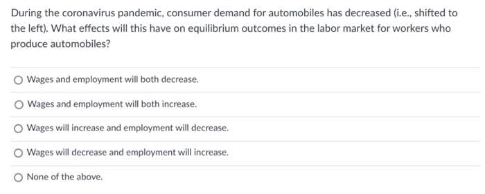 During the coronavirus pandemic, consumer demand for automobiles has decreased (i.e., shifted to
the left). What effects will this have on equilibrium outcomes in the labor market for workers who
produce automobiles?
Wages and employment will both decrease.
Wages and employment will both increase.
Wages will increase and employment will decrease.
O Wages will decrease and employment will increase.
O None of the above.
