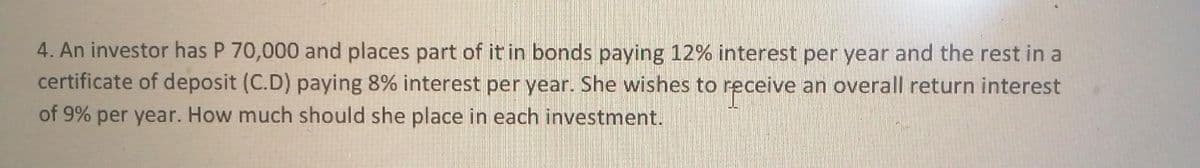 4. An investor has P 70,000 and places part of it in bonds paying 12% interest per year and the rest in a
certificate of deposit (C.D) paying 8% interest per year. She wishes to receive an overall return interest
of 9% per year. How much should she place in each investment.
