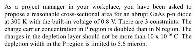 As a project manager in your workplace, you have been asked to
propose a reasonable cross-sectional area for an abrupt GaAs p-n diode
at 300 K with the built-in voltage of 0.8 V. There are 3 constraints: The
charge carrier concentration in P region is doubled than in N region. The
charges in the depletion layer should not be more than 10 x 10·16 C. The
depletion width in the P region is limited to 5.6 micron.
