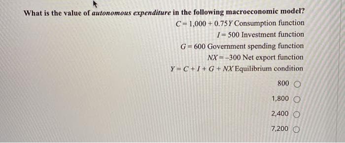 What is the value of autonomous expenditure in the following macroeconomic model?
C= 1,000 + 0.75Y Consumption function
I= 500 Investment function
G= 600 Government spending function
NX =-300 Net export function
Y = C+1+ G + NX Equilibrium condition
800 O
1,800 O
2,400 O
7,200 O
