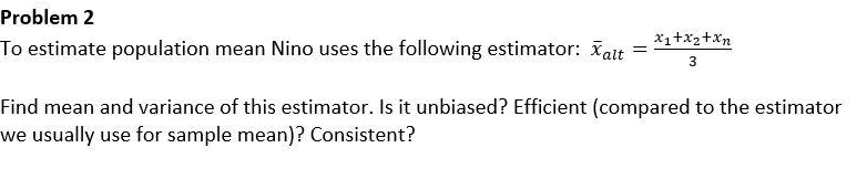 Problem 2
x1+x2+Xn
To estimate population mean Nino uses the following estimator: att
3
Find mean and variance of this estimator. Is it unbiased? Efficient (compared to the estimator
we usually use for sample mean)? Consistent?
