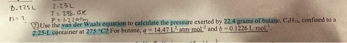 2.23L
T: 298. 1SK
P- 1-22atm.
VUse the van der Waals equation to calculate the pressure exerted by 22.4 grams of butane, CaH10, confined to a
2.25-L container at 275 °C? For butane, a -14.47 L.atm mol and b0.1226 L-mol ,
D.125L
