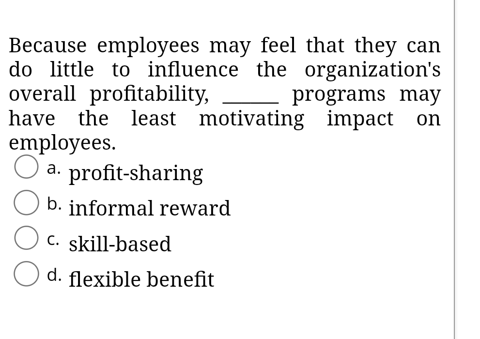 Because employees may feel that they can
do little to influence the organization's
overall profitability,
have the least motivating impact
employees.
a. profit-sharing
programs may
on
а.
b. informal reward
C. skill-based
d. flexible benefit
