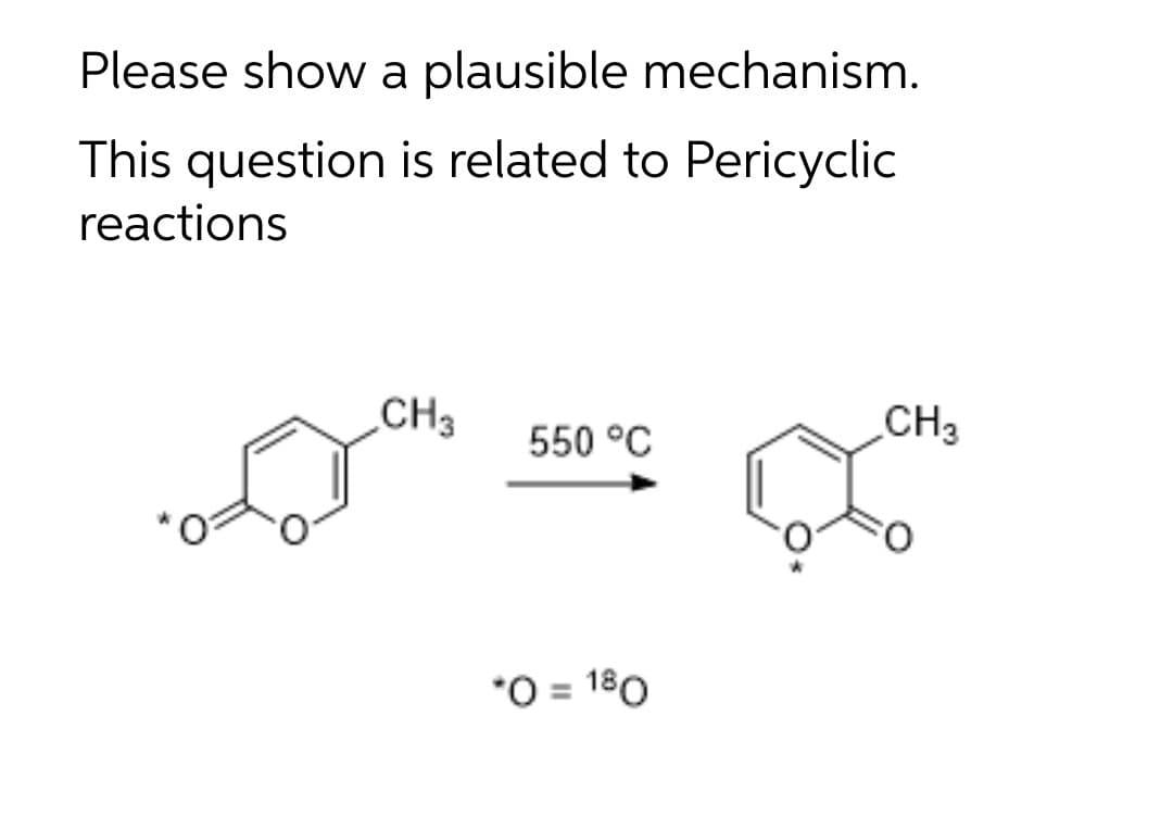 Please show a plausible mechanism.
This question is related to Pericyclic
reactions
CH3
CH3
550 °C
*O = 180
