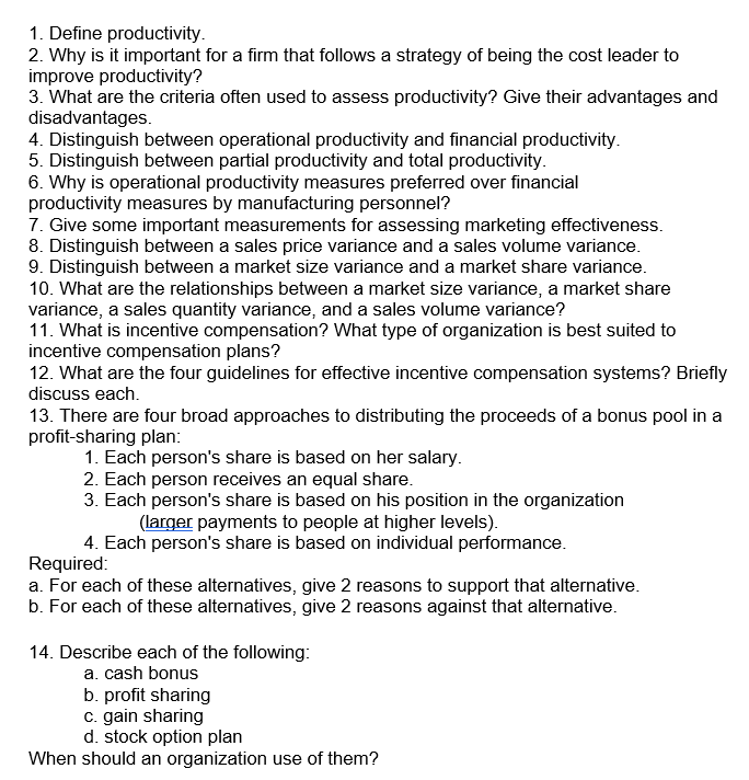 1. Define productivity.
2. Why is it important for a firm that follows a strategy of being the cost leader to
improve productivity?
3. What are the criteria often used to assess productivity? Give their advantages and
disadvantages.
4. Distinguish between operational productivity and financial productivity.
5. Distinguish between partial productivity and total productivity.
6. Why is operational productivity measures preferred over financial
productivity measures by manufacturing personnel?
7. Give some important measurements for assessing marketing effectiveness.
8. Distinguish between a sales price variance and a sales volume variance.
9. Distinguish between a market size variance and a market share variance.
10. What are the relationships between a market size variance, a market share
variance, a sales quantity variance, and a sales volume variance?
11. What is incentive compensation? What type of organization is best suited to
incentive compensation plans?
12. What are the four guidelines for effective incentive compensation systems? Briefly
discuss each.
13. There are four broad approaches to distributing the proceeds of a bonus pool in a
profit-sharing plan:
1. Each person's share is based on her salary.
2. Each person receives an equal share.
3. Each person's share is based on his position in the organization
(larger payments to people at higher levels).
4. Each person's share is based on individual performance.
Required:
a. For each of these alternatives, give 2 reasons to support that alternative.
b. For each of these alternatives, give 2 reasons against that alternative.
14. Describe each of the following:
a. cash bonus
b. profit sharing
c. gain sharing
d. stock option plan
When should an organization use of them?
