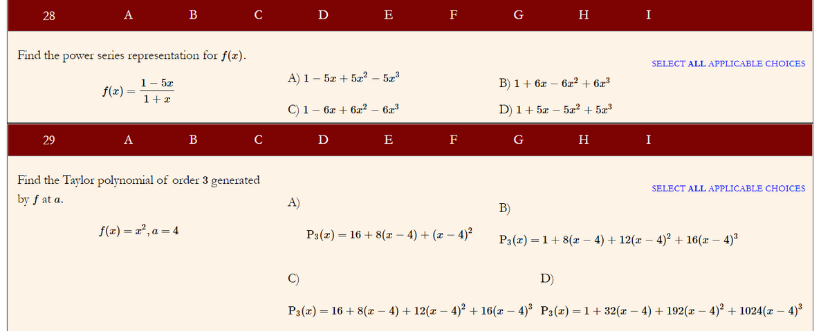 28
A
B
C
D
E
F
G
I
Find the power series representation for f(x).
SELECT ALL APPLICABLE CHOICES
1- 5x
A) 1 – 5æ + 5æ² – 5x³
B) 1+ 6x – 6x² + 6x³
f(x)
1+ x
С) 1 — 6х + 622
6x3
D) 1+ 5x – 5x² + 5x³
29
A
B
C
D
E
F
G
H
I
Find the Taylor polynomial of order 3 generated
SELECT ALL APPLICABLE CHOICES
by f at a.
A)
B)
f(x) = x?, a = 4
P3(x) = 16 + 8(x – 4) + (x – 4)²
Рэ (т) — 1+ 8(г - 4) + 12(г — 4)? + 16(z — 4)3
C)
D)
Рз(2) — 16 + 8(ӕ — 4) + 12(ӕ — 4)* + 16(х — 4)* Р:(х) — 1 + 32( — 4) + 192(х — 4)° + 1024(г
4)*
