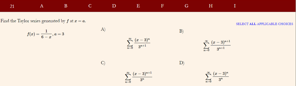 21
A
D
E
F
G
H
I
Find the Taylor series generated by f at x = a.
SELECT ALL APPLICABLE CHOICES
A)
f(x)
6
B)
,a = 3
(х — 3)"
(х — 3)"+1
3n+1
n=0
n=0
3n+1
D)
(х — 3)"+1
(х — 3)"
37
3"
n=0
n=0
