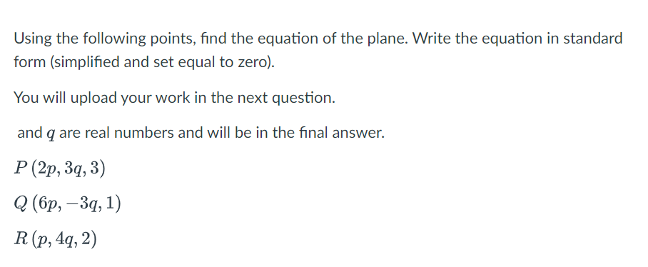 Using the following points, find the equation of the plane. Write the equation in standard
form (simplified and set equal to zero).
You will upload your work in the next question.
and q are real numbers and will be in the final answer.
P (2p, 3q, 3)
Q(бр, —За, 1)
R (p, 4q, 2)
