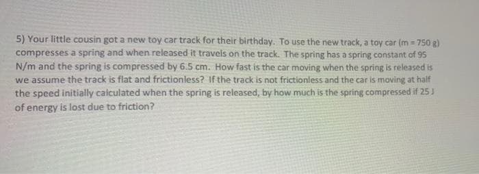 5) Your little cousin got a new toy car track for their birthday. To use the new track, a toy car (m = 750 g)
compresses a spring and when released it traveis on the track. The spring has a spring constant of 95
N/m and the spring is compressed by 6.5 cm. How fast is the car moving when the spring is released is
we assume the track is flat and frictionless? If the track is not frictionless and the car is moving at half
the speed initially calculated when the spring is released, by how much is the spring compressed if 25 J
of energy is lost due to friction?
%3D
