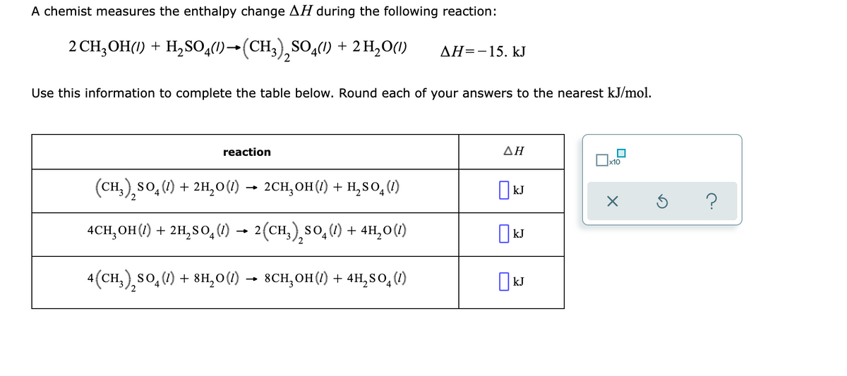 A chemist measures the enthalpy change AH during the following reaction:
2 CH;OH(1) + H,SO,(1)→(CH3),SO,(1)
+ 2 H,O(1)
ДН--15. kJ
Use this information to complete the table below. Round each of your answers to the nearest kJ/mol.
reaction
ΔΗ
(CH,),so,() + 2H,0(1) →
2CH, ОН () + н,sO, (0)
I kJ
4.
4CH, OH(1) + 2H, So, (1)
→ 2(CH,),so, (1) + 4H,0(1)
| kJ
2
4(CH,),so,(1) + 8H,0 (1) → 8CH,OH(1) + 4H, S O, (1)
| kJ
