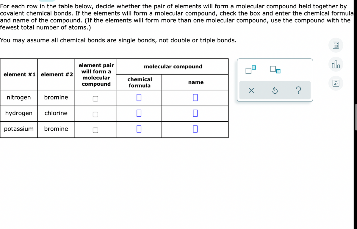 For each row in the table below, decide whether the pair of elements will form a molecular compound held together by
covalent chemical bonds. If the elements will form a molecular compound, check the box and enter the chemical formula
and name of the compound. (If the elements will form more than one molecular compound, use the compound with the
fewest total number of atoms.)
You may assume all chemical bonds are single bonds, not double or triple bonds.
do
element pair
will form a
molecular
molecular compound
element #1 element #2
chemical
name
compound
formula
Ar
nitrogen
bromine
hydrogen
chlorine
potassium
bromine
