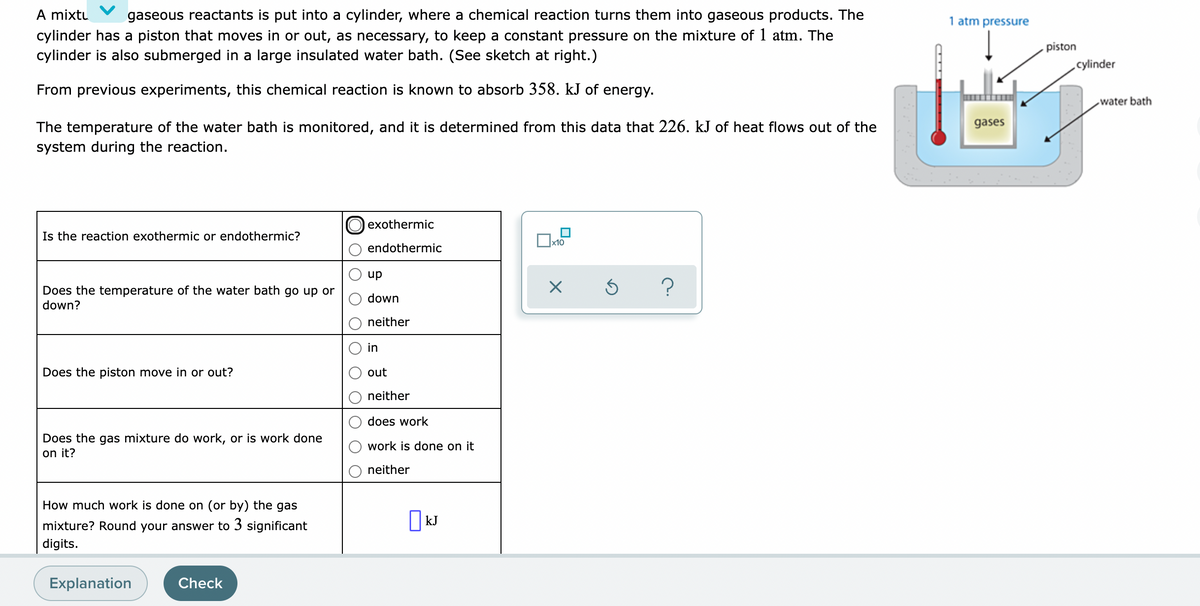 A mixtu
cylinder has a piston that moves in or out, as necessary, to keep a constant pressure on the mixture of 1 atm. The
cylinder is also submerged in a large insulated water bath. (See sketch at right.)
gaseous reactants is put into a cylinder, where a chemical reaction turns them into gaseous products. The
1 atm pressure
piston
cylinder
From previous experiments, this chemical reaction is known to absorb 358. kJ of energy.
water bath
gases
The temperature of the water bath is monitored, and it is determined from this data that 226. kJ of heat flows out of the
system during the reaction.
exothermic
Is the reaction exothermic or endothermic?
]x10
endothermic
Does the temperature of the water bath go up or
down?
dn
down
neither
in
Does the piston move in or out?
out
neither
does work
Does the gas mixture do work, or is work done
on it?
work is done on it
neither
How much work is done on (or by) the gas
kJ
mixture? Round your answer to 3 significant
digits.
Explanation
Check
